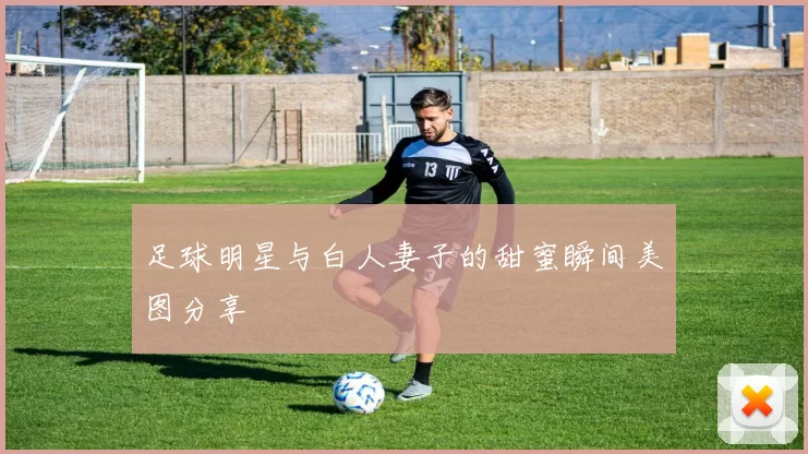 足球明星与白人妻子的甜蜜瞬间美图分享