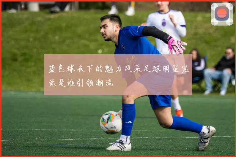 蓝色球衣下的魅力风采足球明星究竟是谁引领潮流