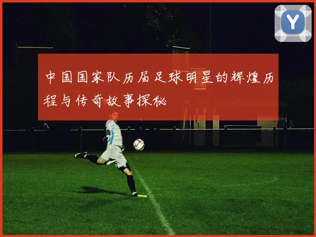 中国国家队历届足球明星的辉煌历程与传奇故事探秘